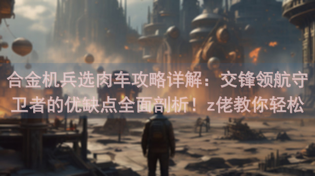 合金机兵选肉车攻略详解：交锋领航守卫者的优缺点全面剖析！z佬教你轻松玩转！