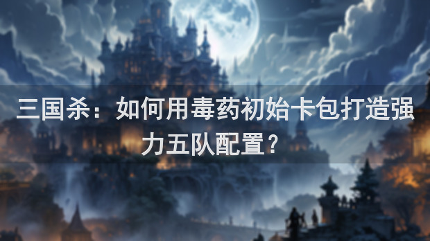 三国杀：如何用毒药初始卡包打造强力五队配置？