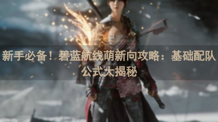 新手必备！碧蓝航线萌新向攻略：基础配队公式大揭秘