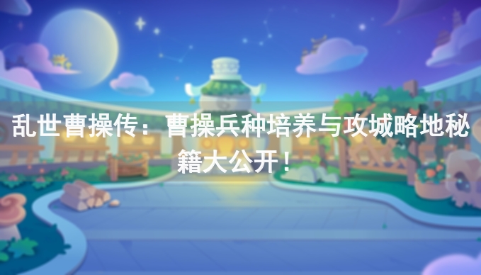 乱世曹操传：曹操兵种培养与攻城略地秘籍大公开！
