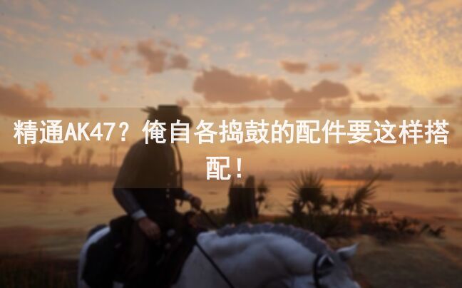 精通AK47？俺自各捣鼓的配件要这样搭配！